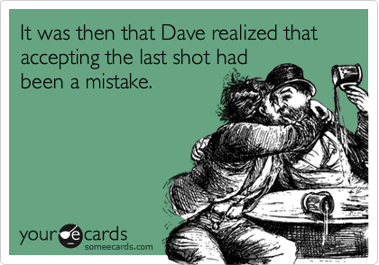 It was then that Dave realized that accepting the last shot had
been a mistake.