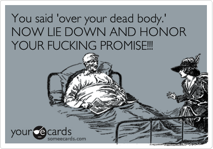 You said 'over your dead body.' 
NOW LIE DOWN AND HONOR YOUR FUCKING PROMISE!!!
