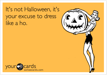 It's not Halloween, it's
your excuse to dress
like a ho.