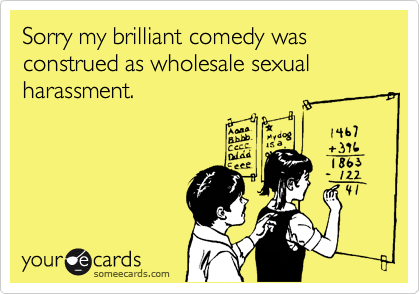 Sorry my brilliant comedy was construed as wholesale sexual harassment.