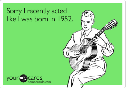 Sorry I recently acted
like I was born in 1952.