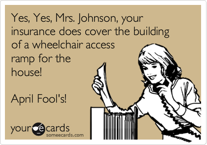 Yes, Yes, Mrs. Johnson, your insurance does cover the building of a wheelchair access
ramp for the
house!

April Fool's!