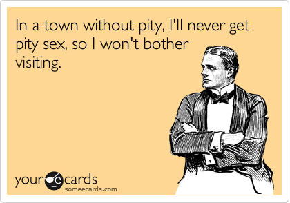 In a town without pity, I'll never get pity sex, so I won't bother
visiting.