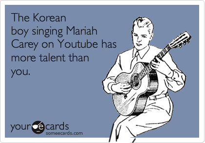 The Korean
boy singing Mariah
Carey on Youtube has
more talent than
you.
