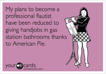 My plans to become a
professional flautist
have been reduced to
giving handjobs in gas
station bathrooms thanks
to American Pie.