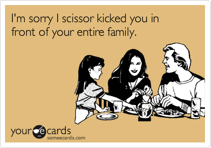 I'm sorry I scissor kicked you in front of your entire family.