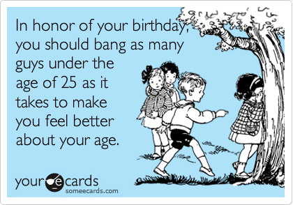 In honor of your birthday,
you should bang as many
guys under the
age of 25 as it
takes to make
you feel better
about your age.