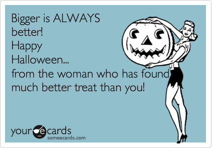 Bigger is ALWAYSbetter!HappyHalloween...from the woman who has found amuch better treat than you!