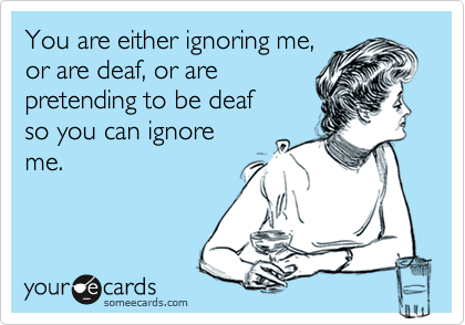 You are either ignoring me,
or are deaf, or are  
pretending to be deaf 
so you can ignore
me.