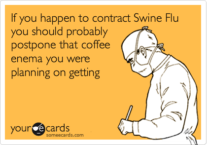 If you happen to contract Swine Flu you should probably
postpone that coffee
enema you were
planning on getting