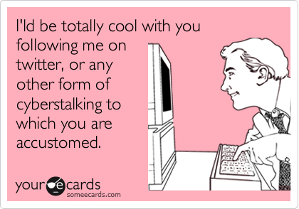 I'ld be totally cool with you following me on twitter, or any other form ofcyberstalking towhich you areaccustomed.