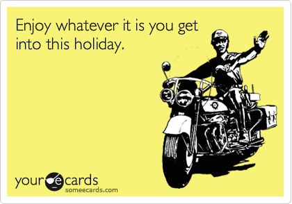 Enjoy whatever it is you get
into this holiday.