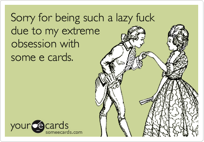 Sorry for being such a lazy fuck
due to my extreme
obsession with
some e cards.