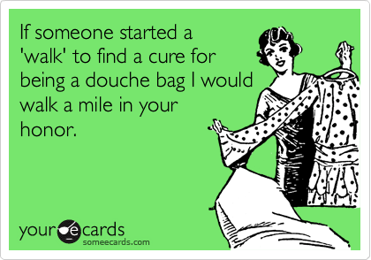 If someone started a
'walk' to find a cure for
being a douche bag I would
walk a mile in your 
honor.
