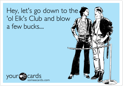 Hey, let's go down to the'ol Elk's Club and blowa few bucks....
