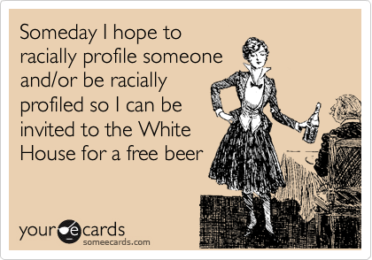 Someday I hope to
racially profile someone
and/or be racially
profiled so I can be
invited to the White
House for a free beer