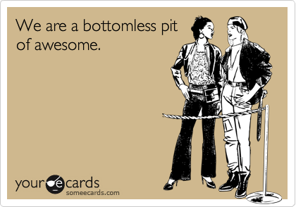 We are a bottomless pit
of awesome.