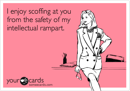 I enjoy scoffing at youfrom the safety of myintellectual rampart.
