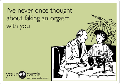 I've never once thought
about faking an orgasm
with you