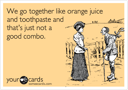 We go together like orange juice and toothpaste and
that's just not a 
good combo.