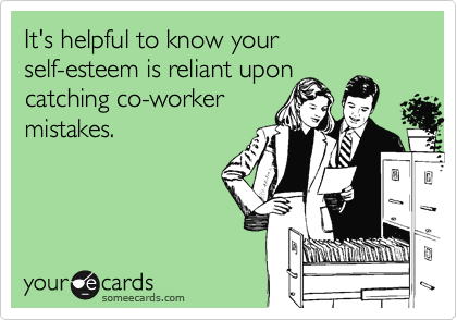 It's helpful to know your
self-esteem is reliant upon
catching co-worker
mistakes.