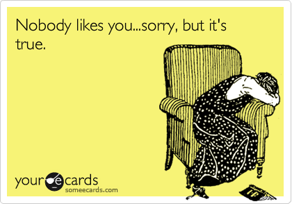 Nobody likes you...sorry, but it's true.