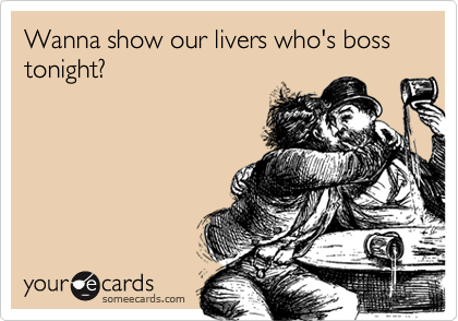 Wanna show our livers who's boss tonight?