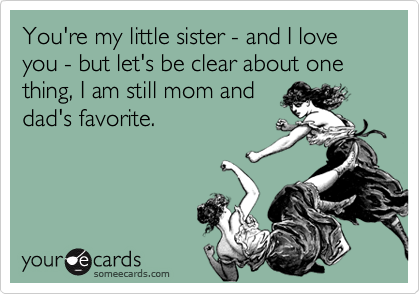 You're my little sister - and I love you - but let's be clear about one thing, I am still mom anddad's favorite.
