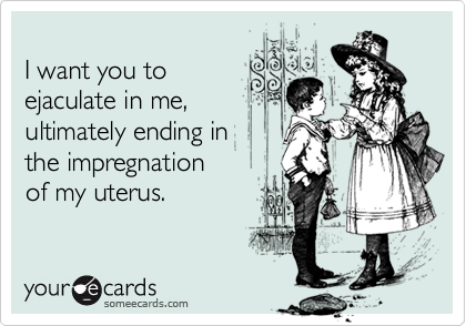 I want you toejaculate in me,ultimately ending inthe impregnation of my uterus.