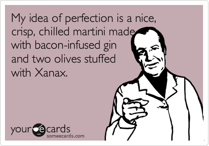 My idea of perfection is a nice, crisp, chilled martini made
with bacon-infused gin
and two olives stuffed
with Xanax.