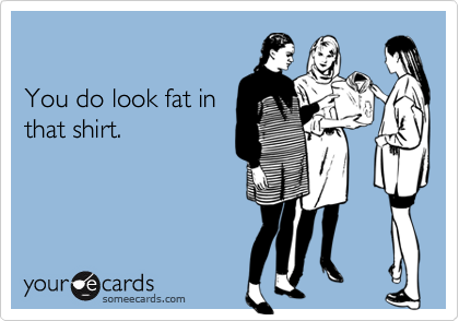 

You do look fat in
that shirt.
