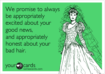 We promise to always
be appropriately 
excited about your
good news,
and appropriately
honest about your 
bad hair.