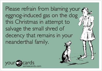 Please refrain from blaming your
eggnog-induced gas on the dog
this Christmas in attempt to
salvage the small shred of
decency that remains in your
neanderthal family.