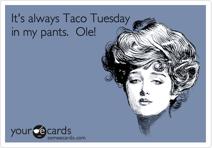 It's always Taco Tuesday
in my pants.  Ole!