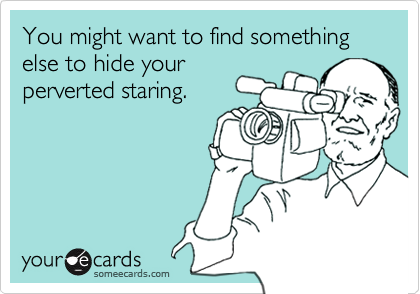 You might want to find something else to hide yourperverted staring.