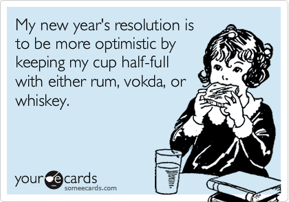 My new year's resolution is
to be more optimistic by
keeping my cup half-full
with either rum, vokda, or
whiskey.