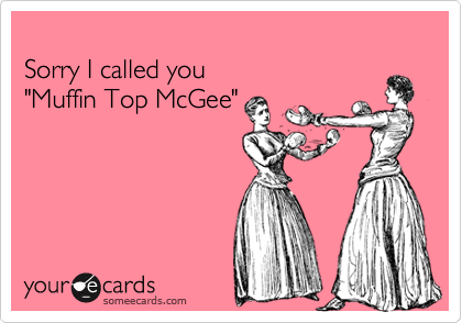 
Sorry I called you 
"Muffin Top McGee"
