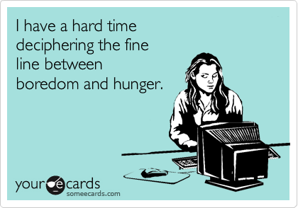 I have a hard time 
deciphering the fine 
line between
boredom and hunger.
 