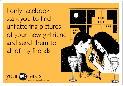 I only facebook
stalk you to find
unflattering pictures 
of your new girlfriend 
and send them to
all of my friends