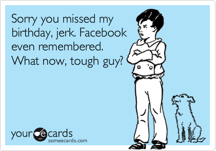 Sorry you missed my
birthday, jerk. Facebook
even remembered. 
What now, tough guy?