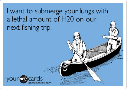 I want to submerge your lungs with a lethal amount of H20 on ournext fishing trip.