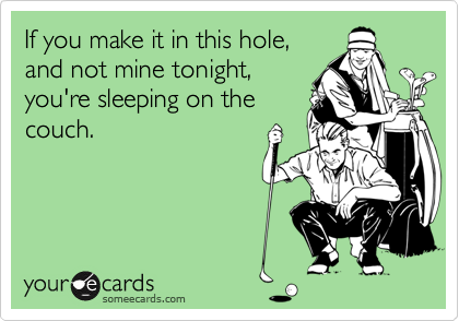 If you make it in this hole,
and not mine tonight,
you're sleeping on the
couch.