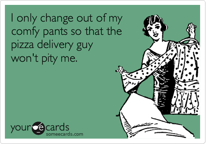 I only change out of my
comfy pants so that the
pizza delivery guy
won't pity me.