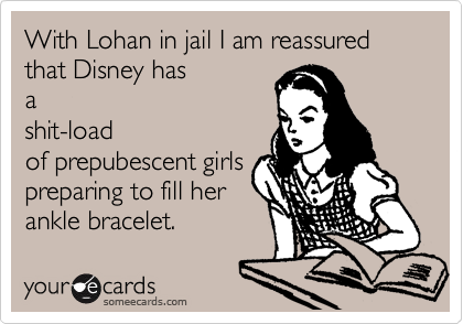 With Lohan in jail I am reassured that Disney has
a
shit-load
of prepubescent girls
preparing to fill her
ankle bracelet. 