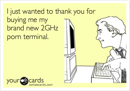 I just wanted to thank you for buying me mybrand new 2GHzporn terminal.