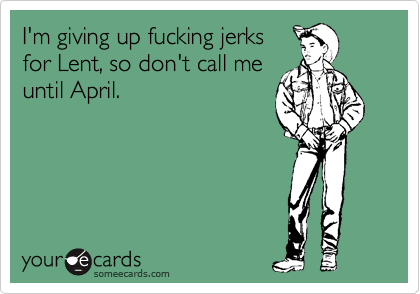 I'm giving up fucking jerks
for Lent, so don't call me
until April.
