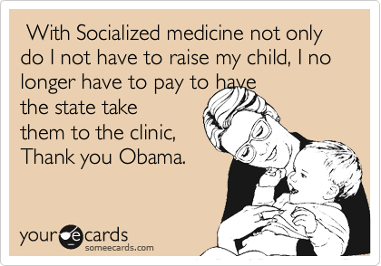  With Socialized medicine not only do I not have to raise my child, I no longer have to pay to have
the state take
them to the clinic, 
Thank you Obama.