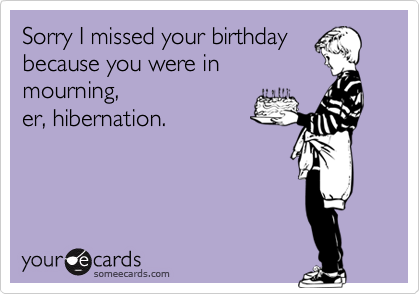 Sorry I missed your birthday
because you were in
mourning,
er, hibernation.