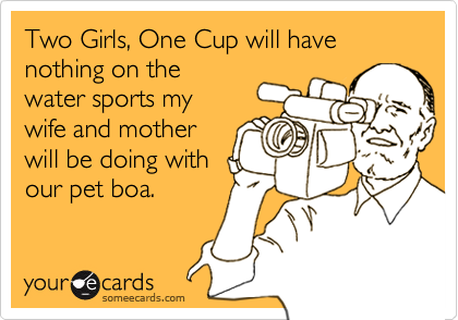 Two Girls, One Cup will have nothing on the
water sports my
wife and mother
will be doing with
our pet boa.