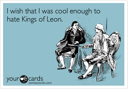 I wish that I was cool enough to hate Kings of Leon.